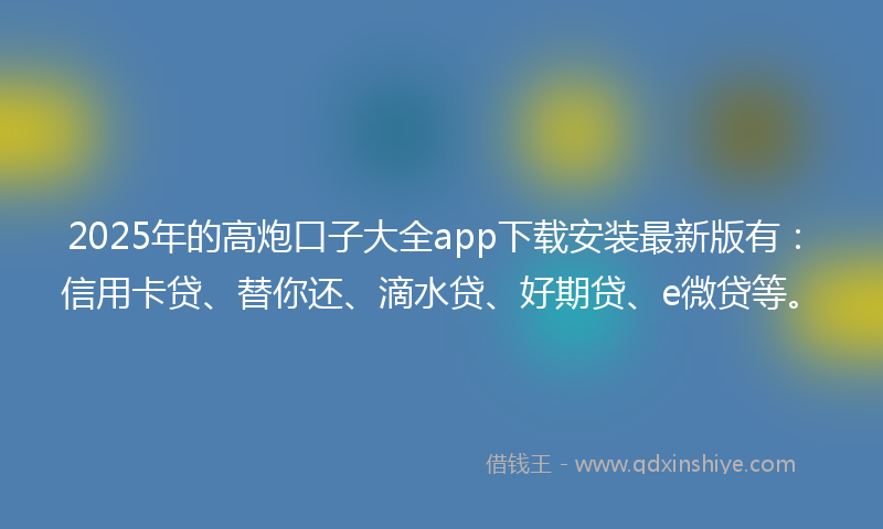 2025年的高炮口子大全app下载安装最新版有：信用卡贷、替你还、滴水贷、好期贷、e微贷等。