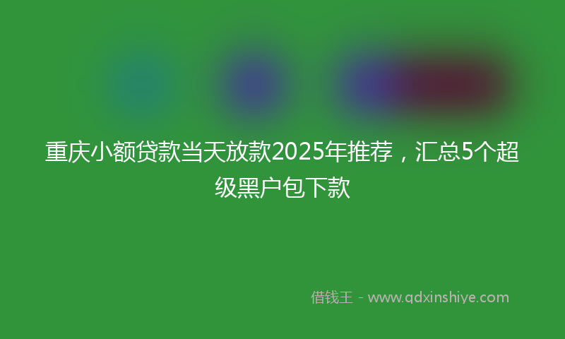重庆小额贷款当天放款2025年推荐，汇总5个超级黑户包下款