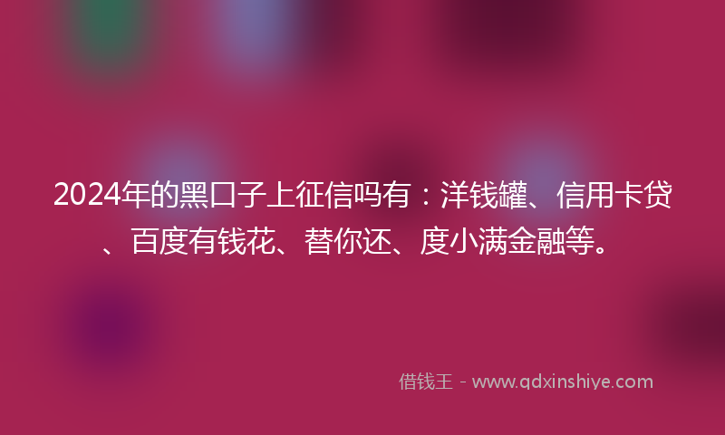 2024年的黑口子上征信吗有：洋钱罐、信用卡贷、百度有钱花、替你还、度小满金融等。