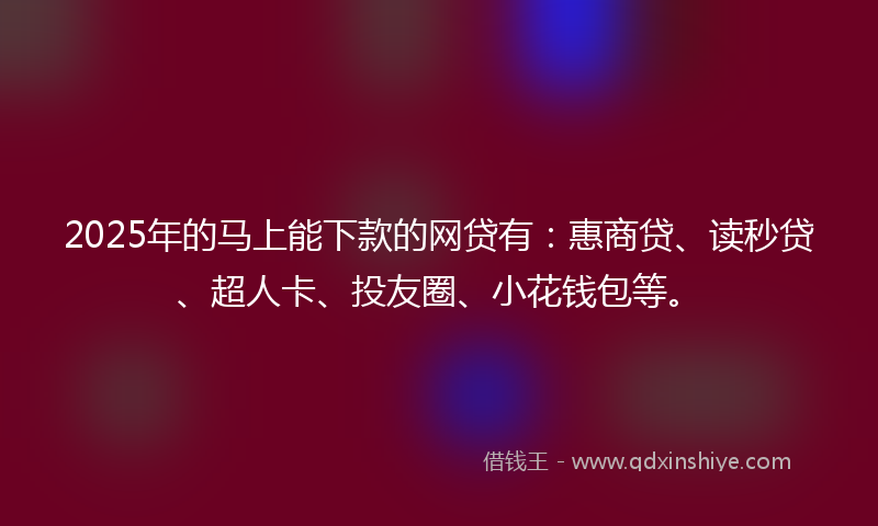 2025年的马上能下款的网贷有：惠商贷、读秒贷、超人卡、投友圈、小花钱包等。