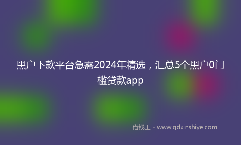 黑户下款平台急需2024年精选，汇总5个黑户0门槛贷款app