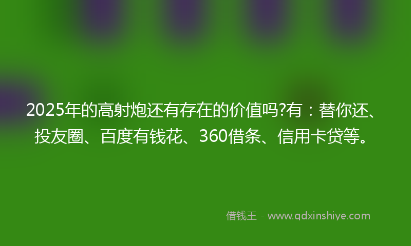 2025年的高射炮还有存在的价值吗?有：替你还、投友圈、百度有钱花、360借条、信用卡贷等。