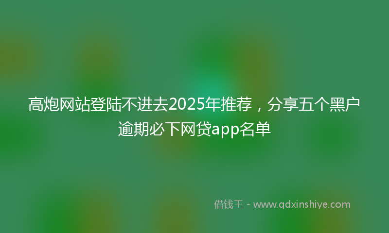 高炮网站登陆不进去2025年推荐，分享五个黑户逾期必下网贷app名单