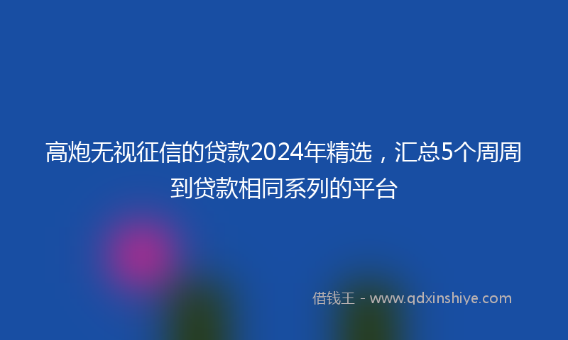 高炮无视征信的贷款2024年精选，汇总5个周周到贷款相同系列的平台