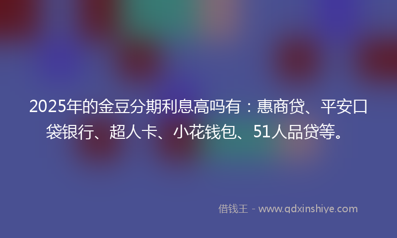 2025年的金豆分期利息高吗有：惠商贷、平安口袋银行、超人卡、小花钱包、51人品贷等。