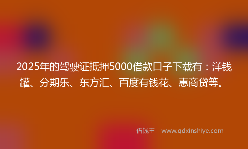 2025年的驾驶证抵押5000借款口子下载有：洋钱罐、分期乐、东方汇、百度有钱花、惠商贷等。