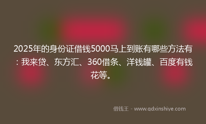 2025年的身份证借钱5000马上到账有哪些方法有：我来贷、东方汇、360借条、洋钱罐、百度有钱花等。