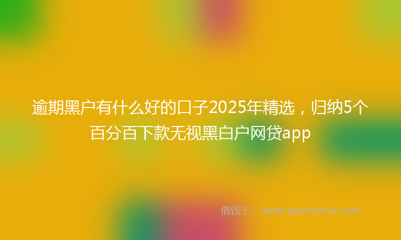 逾期黑户有什么好的口子2025年精选，归纳5个百分百下款无视黑白户网贷app