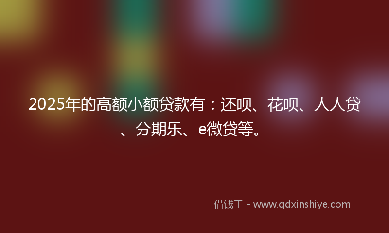 2025年的高额小额贷款有：还呗、花呗、人人贷、分期乐、e微贷等。
