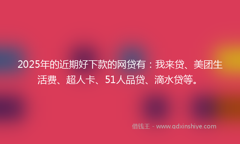 2025年的近期好下款的网贷有：我来贷、美团生活费、超人卡、51人品贷、滴水贷等。