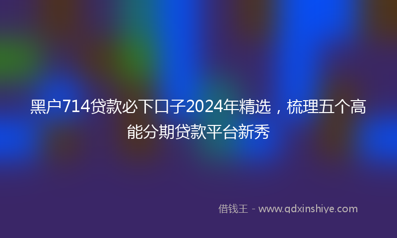 黑户714贷款必下口子2024年精选，梳理五个高能分期贷款平台新秀