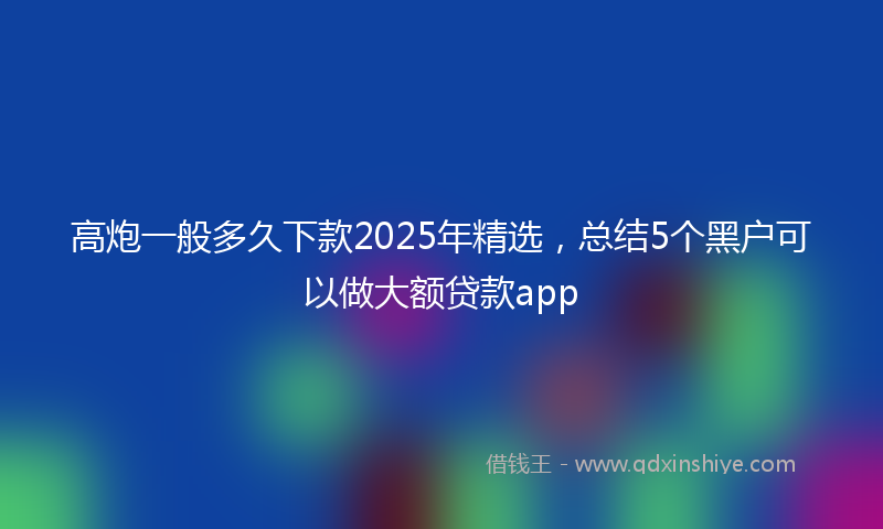 高炮一般多久下款2025年精选，总结5个黑户可以做大额贷款app