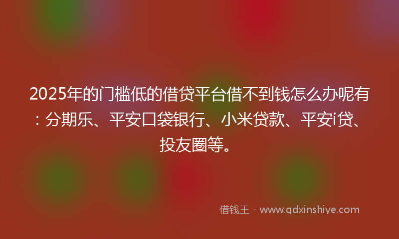 2025年的门槛低的借贷平台借不到钱怎么办呢有：分期乐、平安口袋银行、小米贷款、平安i贷、投友圈等。