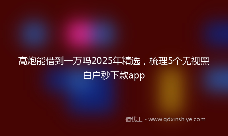 高炮能借到一万吗2025年精选，梳理5个无视黑白户秒下款app