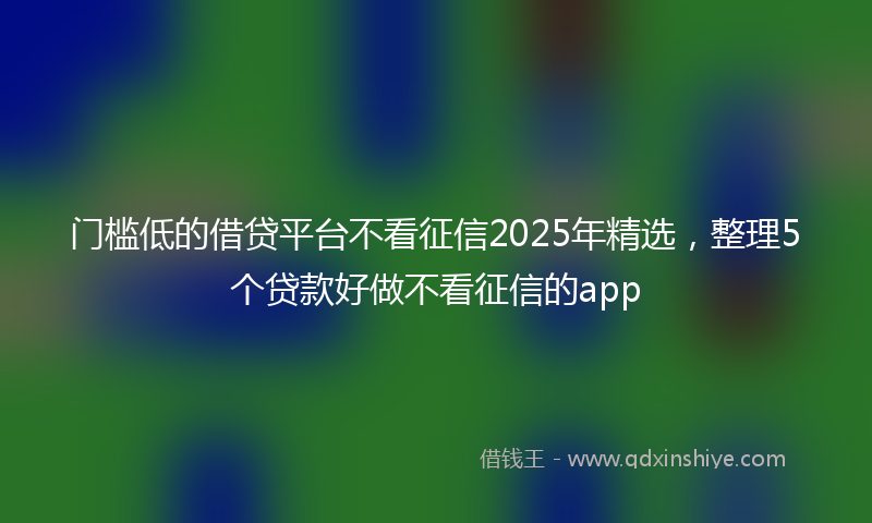 门槛低的借贷平台不看征信2025年精选，整理5个贷款好做不看征信的app