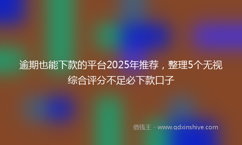 逾期也能下款的平台2025年推荐，整理5个无视综合评分不足必下款口子