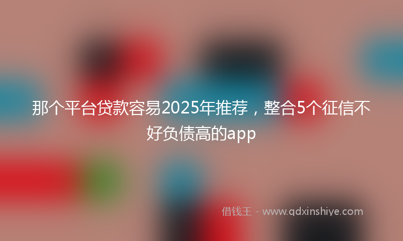 那个平台贷款容易2025年推荐，整合5个征信不好负债高的app