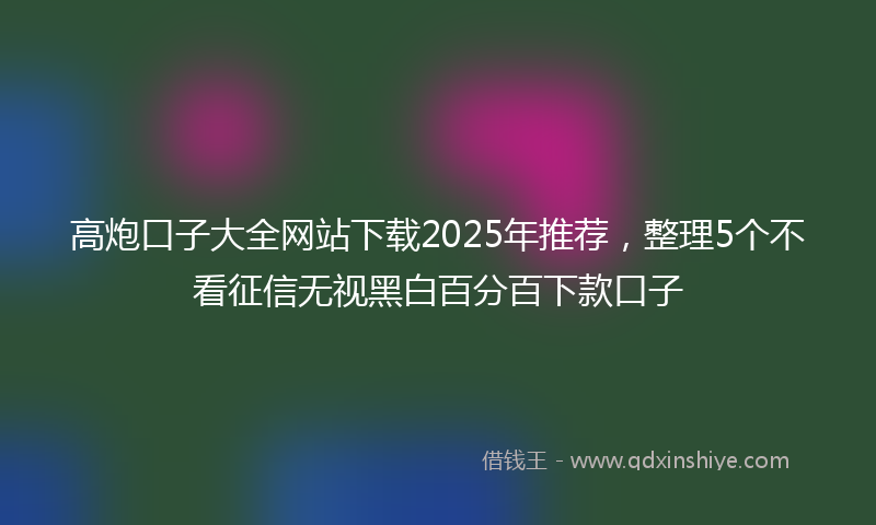 高炮口子大全网站下载2025年推荐，整理5个不看征信无视黑白百分百下款口子