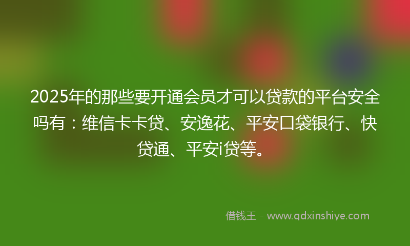 2025年的那些要开通会员才可以贷款的平台安全吗有：维信卡卡贷、安逸花、平安口袋银行、快贷通、平安i贷等。