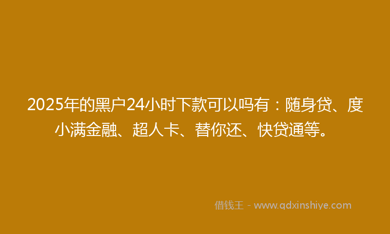 2025年的黑户24小时下款可以吗有：随身贷、度小满金融、超人卡、替你还、快贷通等。