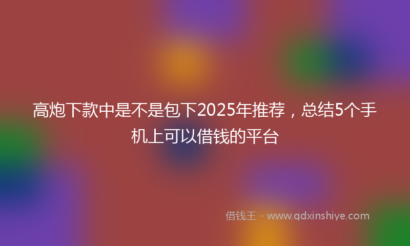 高炮下款中是不是包下2025年推荐，总结5个手机上可以借钱的平台
