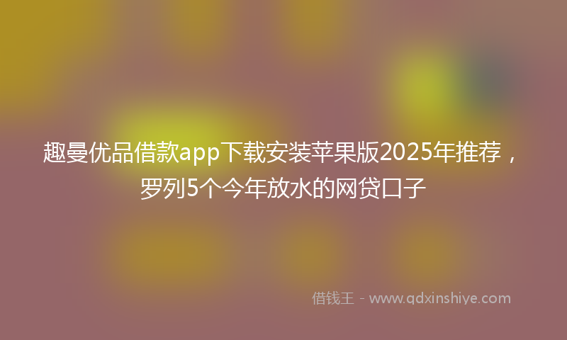 趣曼优品借款app下载安装苹果版2025年推荐，罗列5个今年放水的网贷口子