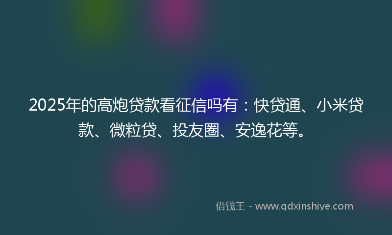 2025年的高炮贷款看征信吗有：快贷通、小米贷款、微粒贷、投友圈、安逸花等。