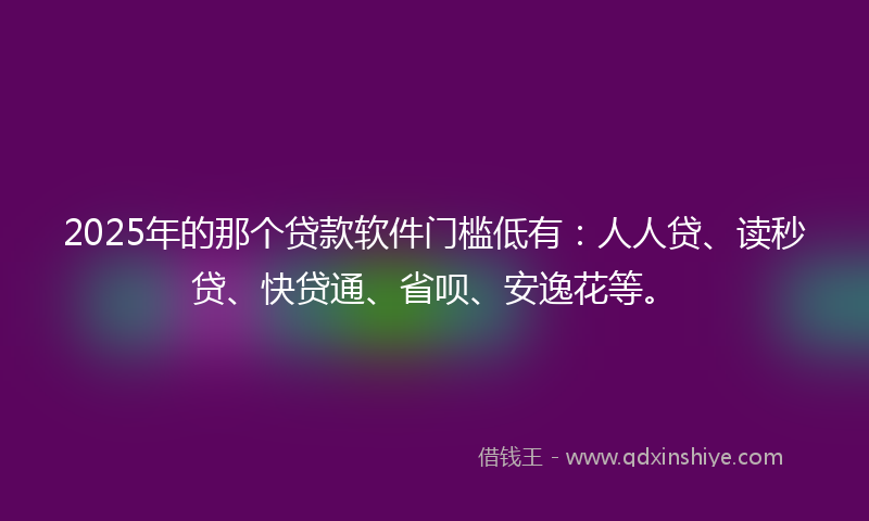 2025年的那个贷款软件门槛低有：人人贷、读秒贷、快贷通、省呗、安逸花等。