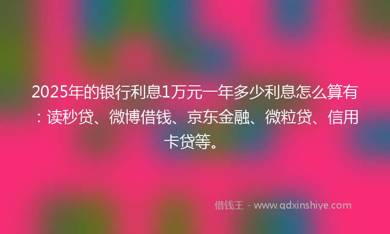 2025年的银行利息1万元一年多少利息怎么算有：读秒贷、微博借钱、京东金融、微粒贷、信用卡贷等。