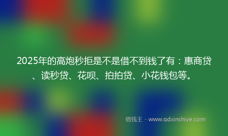2025年的高炮秒拒是不是借不到钱了有：惠商贷、读秒贷、花呗、拍拍贷、小花钱包等。