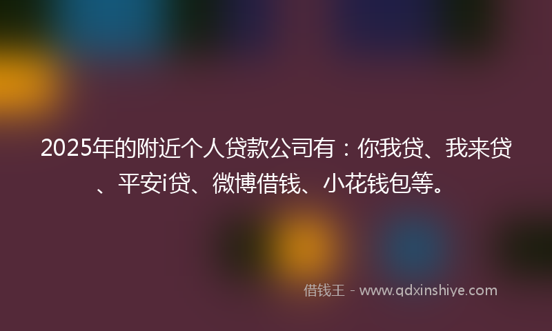 2025年的附近个人贷款公司有：你我贷、我来贷、平安i贷、微博借钱、小花钱包等。
