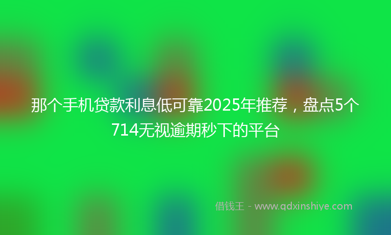 那个手机贷款利息低可靠2025年推荐，盘点5个714无视逾期秒下的平台