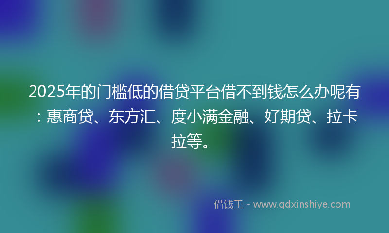 2025年的门槛低的借贷平台借不到钱怎么办呢有：惠商贷、东方汇、度小满金融、好期贷、拉卡拉等。