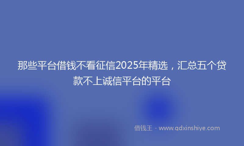 那些平台借钱不看征信2025年精选，汇总五个贷款不上诚信平台的平台