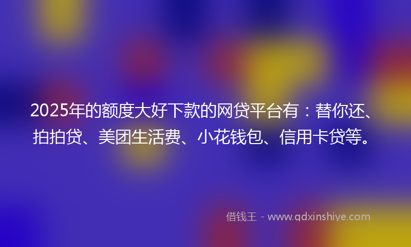 2025年的额度大好下款的网贷平台有：替你还、拍拍贷、美团生活费、小花钱包、信用卡贷等。