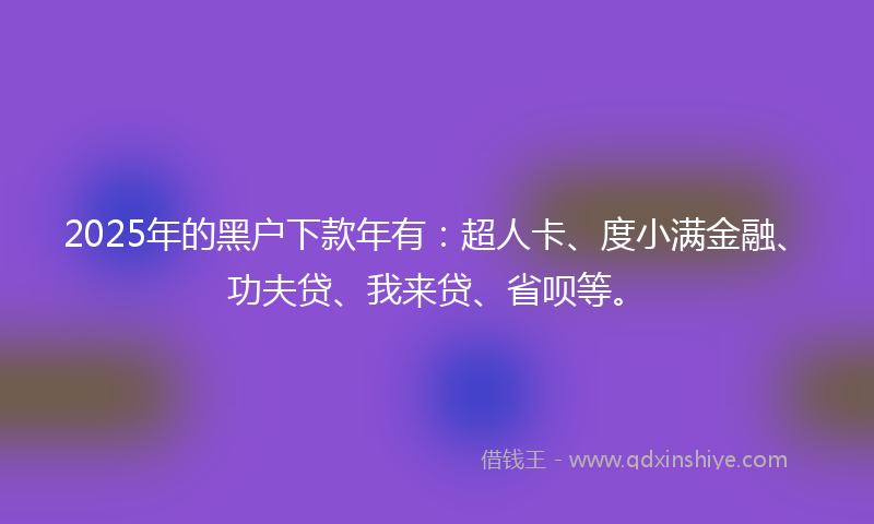 2025年的黑户下款年有：超人卡、度小满金融、功夫贷、我来贷、省呗等。