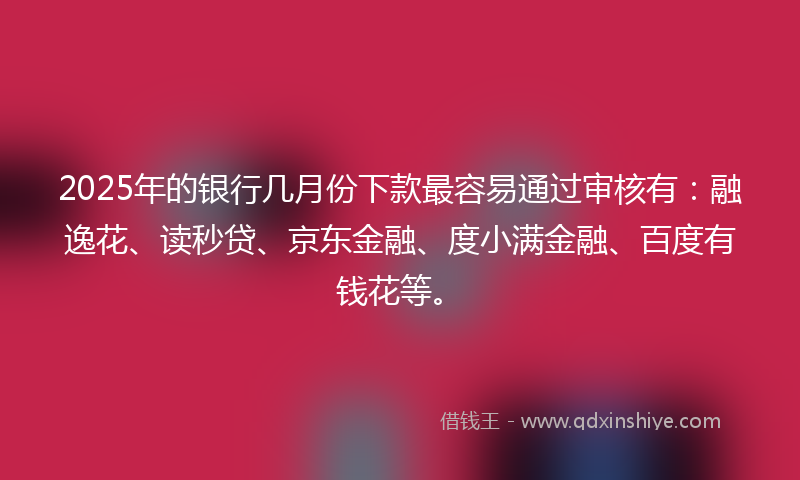 2025年的银行几月份下款最容易通过审核有：融逸花、读秒贷、京东金融、度小满金融、百度有钱花等。
