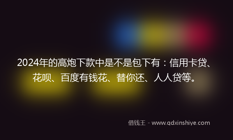 2024年的高炮下款中是不是包下有：信用卡贷、花呗、百度有钱花、替你还、人人贷等。