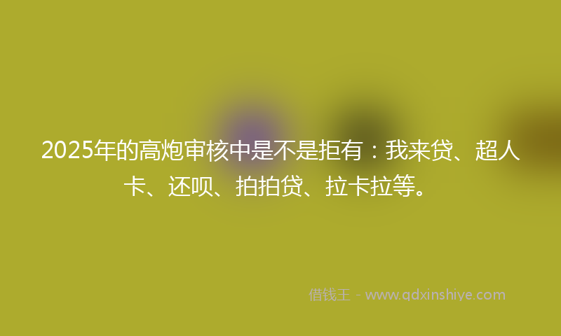 2025年的高炮审核中是不是拒有：我来贷、超人卡、还呗、拍拍贷、拉卡拉等。
