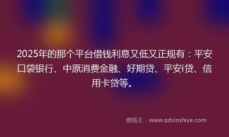 2025年的那个平台借钱利息又低又正规有：平安口袋银行、中原消费金融、好期贷、平安i贷、信用卡贷等。