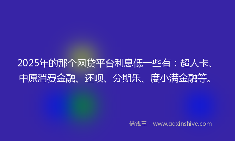 2025年的那个网贷平台利息低一些有：超人卡、中原消费金融、还呗、分期乐、度小满金融等。