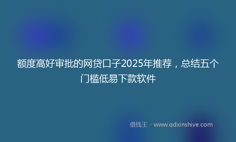 额度高好审批的网贷口子2025年推荐，总结五个门槛低易下款软件