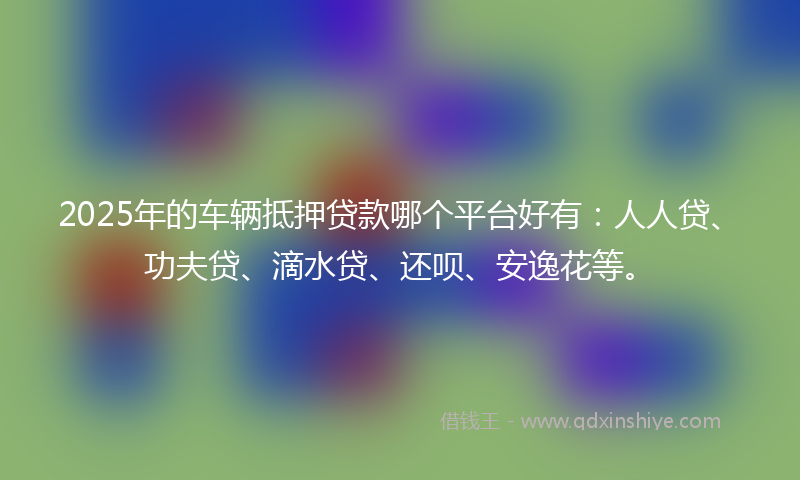 2025年的车辆抵押贷款哪个平台好有：人人贷、功夫贷、滴水贷、还呗、安逸花等。