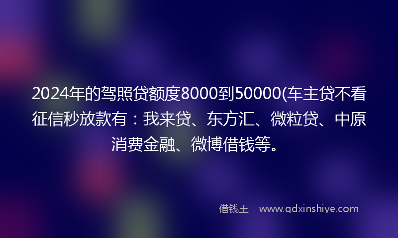 2024年的驾照贷额度8000到50000(车主贷不看征信秒放款有：我来贷、东方汇、微粒贷、中原消费金融、微博借钱等。