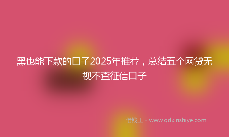 黑也能下款的口子2025年推荐，总结五个网贷无视不查征信口子