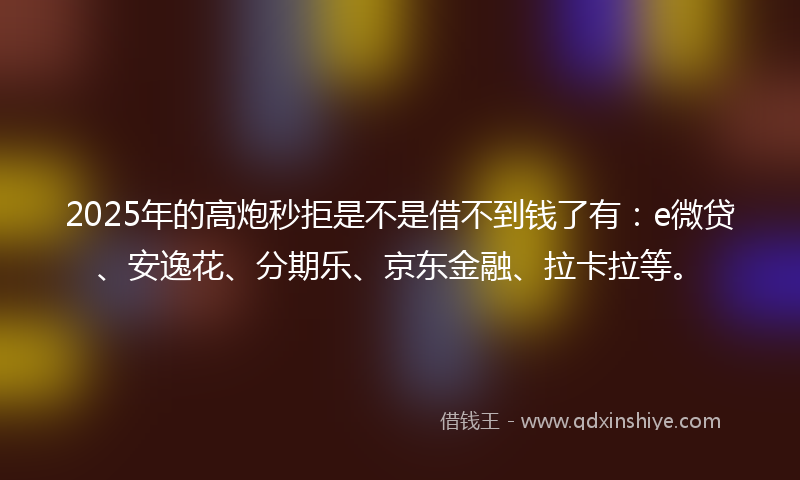 2025年的高炮秒拒是不是借不到钱了有：e微贷、安逸花、分期乐、京东金融、拉卡拉等。