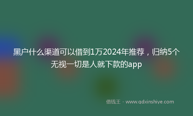 黑户什么渠道可以借到1万2024年推荐，归纳5个无视一切是人就下款的app