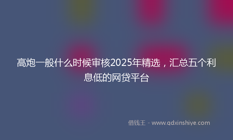 高炮一般什么时候审核2025年精选，汇总五个利息低的网贷平台