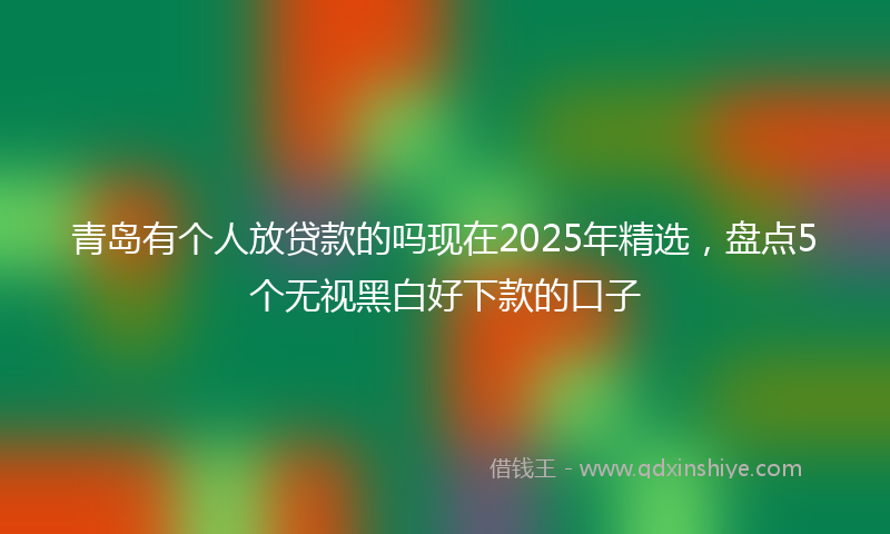 青岛有个人放贷款的吗现在2025年精选，盘点5个无视黑白好下款的口子
