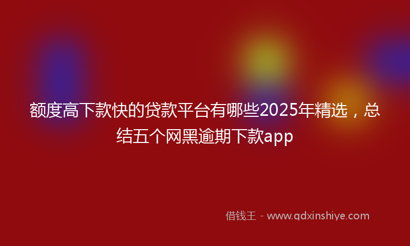 额度高下款快的贷款平台有哪些2025年精选，总结五个网黑逾期下款app